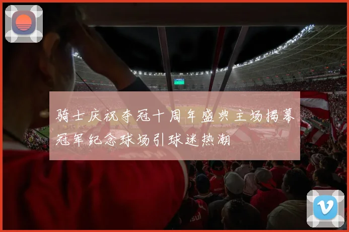 骑士庆祝夺冠十周年盛典主场揭幕冠军纪念球场引球迷热潮