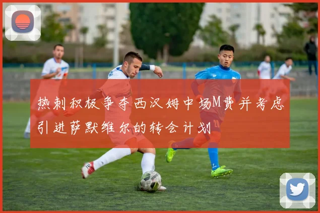 热刺积极争夺西汉姆中场M费并考虑引进萨默维尔的转会计划