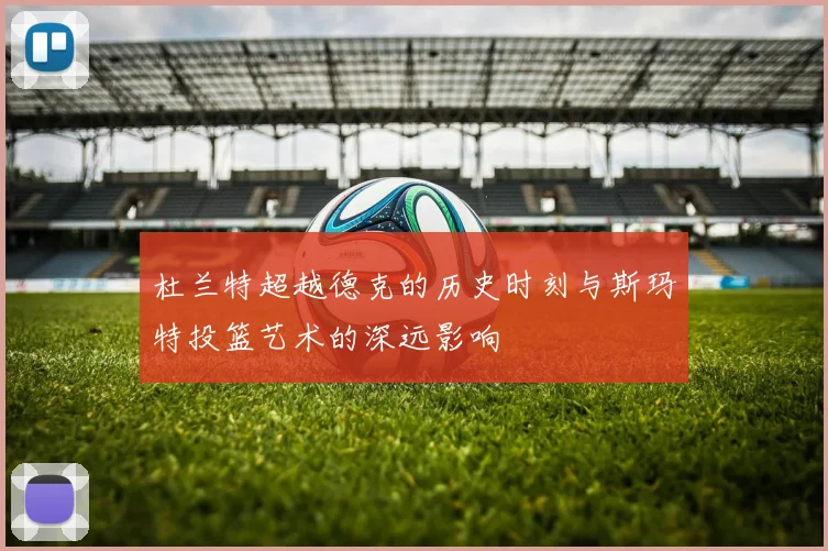 杜兰特超越德克的历史时刻与斯玛特投篮艺术的深远影响