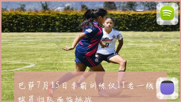巴萨7月15日季前训练仅11名一线队球员归队面临挑战
