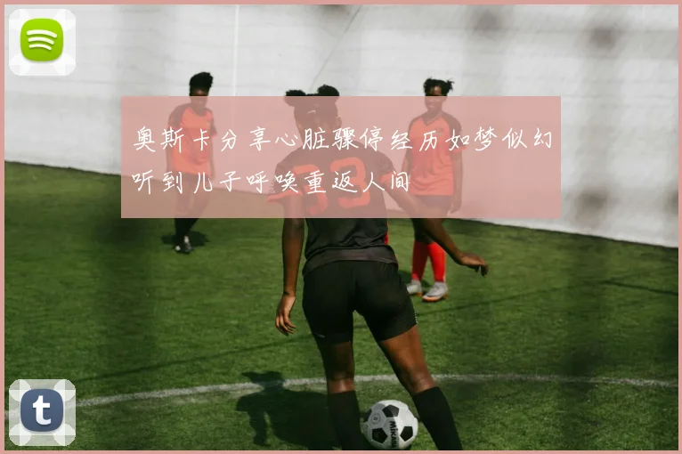 奥斯卡分享心脏骤停经历如梦似幻听到儿子呼唤重返人间