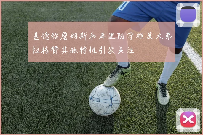 基德称詹姆斯和库里防守难度大弗拉格赞其独特性引发关注