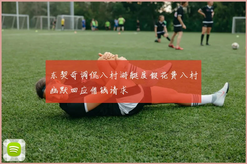 东契奇调侃八村游艇度假花费八村幽默回应借钱请求