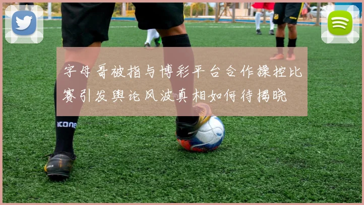 字母哥被指与博彩平台合作操控比赛引发舆论风波真相如何待揭晓