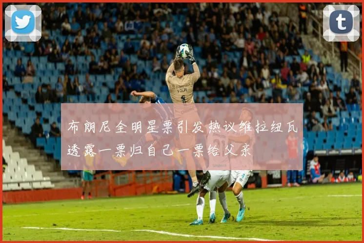布朗尼全明星票引发热议维拉纽瓦透露一票归自己一票给父亲