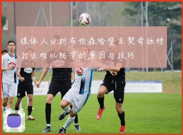 媒体人分析布伦森哈登东契奇独特打法难以防守的原因与技巧