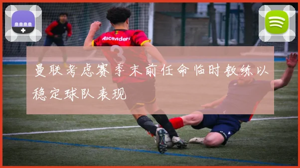曼联考虑赛季末前任命临时教练以稳定球队表现