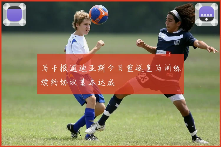 马卡报道迪亚斯今日重返皇马训练续约协议基本达成