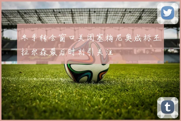 冬季转会窗口关闭塞梅尼奥成标王拉尔森最后时刻引关注
