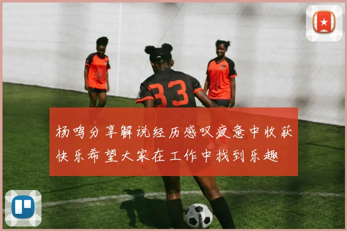 杨鸣分享解说经历感叹疲惫中收获快乐希望大家在工作中找到乐趣