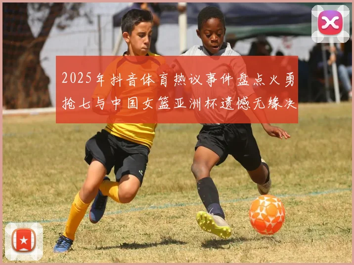 2025年抖音体育热议事件盘点火勇抢七与中国女篮亚洲杯遗憾无缘决赛