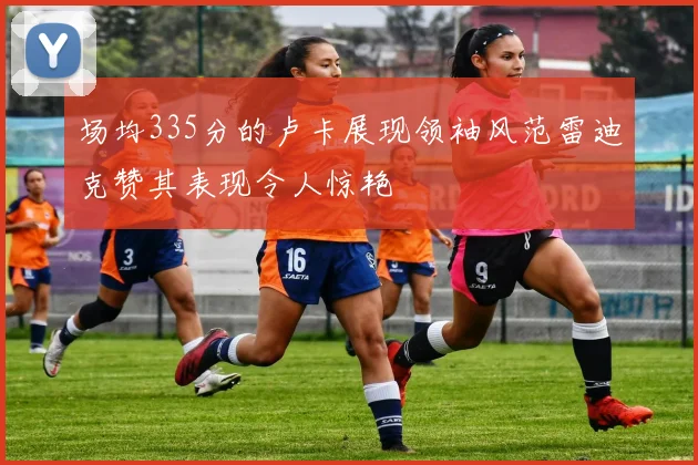 场均335分的卢卡展现领袖风范雷迪克赞其表现令人惊艳