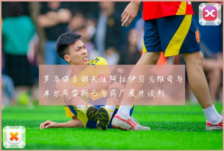 罗马俱乐部关注阿拉伊贝戈维奇与库尔布雷斯已与药厂展开谈判