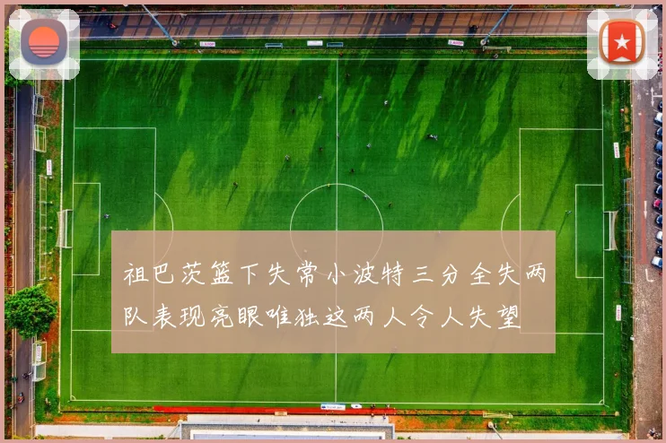 祖巴茨篮下失常小波特三分全失两队表现亮眼唯独这两人令人失望