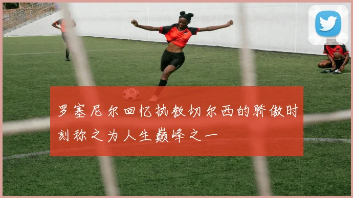 罗塞尼尔回忆执教切尔西的骄傲时刻称之为人生巅峰之一